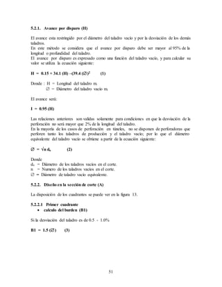 51
5.2.1. Avance por disparo (H)
El avance esta restringido por el diámetro del taladro vacío y por la desviación de los demás
taladros.
En este método se considera que el avance por disparo debe ser mayor al 95% de la
longitud o profundidad del taladro.
El avance por disparo es expresado como una función del taladro vacío, y para calcular su
valor se utiliza la ecuación siguiente:
H = 0.15 + 34.1 (H) –(39.4 ()2 (1)
Donde : H = Longitud del taladro m.
 = Diámetro del taladro vacío m.
El avance será:
I = 0.95 (H)
Las relaciones anteriores son validas solamente para condiciones en que la desviación de la
perforación no será mayor que 2% de la longitud del taladro.
En la mayoría de los casos de perforación en túneles, no se disponen de perforadoras que
perforen tanto los taladros de producción y el taladro vacío; por lo que el diámetro
equivalente del taladro vacío se obtiene a partir de la ecuación siguiente:
 = n do (2)
Donde
do = Diámetro de los taladros vacíos en el corte.
n = Numero de los taladros vacíos en el corte.
 = Diámetro de taladro vacío equivalente.
5.2.2. Diseño en la sección de corte (A)
La disposición de los cuadrantes se puede ver en la figura 13.
5.2.2.1 Primer cuadrante
 calculo del burden (B1)
Si la desviación del taladro es de 0.5 - 1.0%
B1 = 1.5 () (3)
 