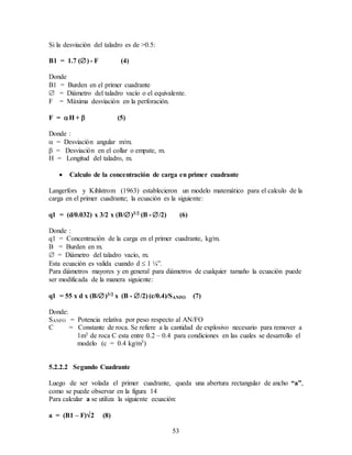 53
Si la desviación del taladro es de >0.5:
B1 = 1.7 () - F (4)
Donde
B1 = Burden en el primer cuadrante
 = Diámetro del taladro vacío o el equivalente.
F = Máxima desviación en la perforación.
F = H +  (5)
Donde :
 = Desviación angular m/m.
 = Desviación en el collar o empate, m.
H = Longitud del taladro, m.
 Calculo de la concentración de carga en primer cuadrante
Langerfors y Kihlstrom (1963) establecieron un modelo matemático para el calculo de la
carga en el primer cuadrante; la ecuación es la siguiente:
q1 = (d/0.032) x 3/2 x (B/)3/2 (B - /2) (6)
Donde :
q1 = Concentración de la carga en el primer cuadrante, kg/m.
B = Burden en m.
 = Diámetro del taladro vacío, m.
Esta ecuación es valida cuando d  1 ¼”.
Para diámetros mayores y en general para diámetros de cualquier tamaño la ecuación puede
ser modificada de la manera siguiente:
q1 = 55 x d x (B/)3/2 x (B - /2) (c/0.4)/SANFO (7)
Donde:
SANFO = Potencia relativa por peso respecto al AN/FO
C = Constante de roca. Se refiere a la cantidad de explosivo necesario para remover a
1m3 de roca C esta entre 0.2 – 0.4 para condiciones en las cuales se desarrollo el
modelo (c = 0.4 kg/m3)
5.2.2.2 Segundo Cuadrante
Luego de ser volada el primer cuadrante, queda una abertura rectangular de ancho “a”,
como se puede observar en la figura 14
Para calcular a se utiliza la siguiente ecuación:
a = (B1 – F)2 (8)
 
