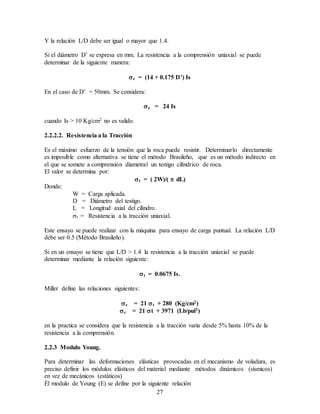 27
Y la relación L/D debe ser igual o mayor que 1.4.
Si el diámetro D’ se expresa en mm. La resistencia a la comprensión uniaxial se puede
determinar de la siguiente manera:
c = (14 + 0.175 D’) Is
En el caso de D’ = 50mm. Se considera:
c = 24 Is
cuando Is > 10 Kg/cm2 no es valido.
2.2.2.2. Resistencia a la Tracción
Es el máximo esfuerzo de la tensión que la roca puede resistir. Determinarlo directamente
es imposible como alternativa se tiene el método Brasileño, que es un método indirecto en
el que se somete a comprensión diametral un testigo cilíndrico de roca.
El valor se determina por:
t = ( 2W)/(  dL)
Donde:
W = Carga aplicada.
D = Diámetro del testigo.
L = Longitud axial del cilindro.
t = Resistencia a la tracción uniaxial.
Este ensayo se puede realizar con la máquina para ensayo de carga puntual. La relación L/D
debe ser 0.5 (Método Brasileño).
Si en un ensayo se tiene que L/D > 1.4 la resistencia a la tracción uniaxial se puede
determinar mediante la relación siguiente:
t = 0.0675 Is.
Miller define las relaciones siguientes:
c = 21 t + 280 (Kg/cm2)
c = 21 t + 3971 (Lb/pul2)
en la practica se considera que la resistencia a la tracción varia desde 5% hasta 10% de la
resistencia a la comprensión.
2.2.3 Modulo Young.
Para determinar las deformaciones elásticas provocadas en el mecanismo de voladura, es
preciso definir los módulos elásticos del material mediante métodos dinámicos (sísmicos)
en vez de mecánicos (estáticos)
Él modulo de Young (E) se define por la siguiente relación
 