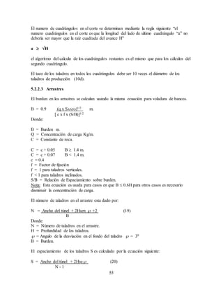 55
El numero de cuadrángulos en el corte se determinan mediante la regla siguiente “el
numero cuadrángulos en el corte es que la longitud del lado de ultimo cuadrángulo “a” no
debería ser mayor que la raíz cuadrada del avance H”
a  H
el algoritmo del calculo de los cuadrángulos restantes es el mismo que para los cálculos del
segundo cuadrángulo.
El taco de los taladros en todos los cuadrángulos debe ser 10 veces el diámetro de los
taladros de producción (10d).
5.2.2.3 Arrastres
El burden en los arrastres se calculan usando la misma ecuación para voladura de bancos.
B = 0.9 (q x SANFO)1/2 m.
 c x f x (S/B)1/2
Donde:
B = Burden m.
Q = Concentración de carga Kg/m.
C = Constante de roca.
C = c + 0.05 B  1.4 m.
C = c + 0.07 B < 1.4 m.
c = 0.4
f = Factor de fijación
f = 1 para taladros verticales.
f < 1 para taladros inclinados.
S/B = Relación de Espaciamiento sobre burden.
Nota: Esta ecuación es usada para casos en que B  0.6H para otros casos es necesario
disminuir la concentración de carga.
El número de taladros en el arrastre esta dado por:
N = Ancho del túnel + 2Hsen  +2 (19)
B
Donde:
N = Número de taladros en el arrastre.
H = Profundidad de los taladros.
 = Angulo de la desviación en el fondo del taladro  = 30
B = Burden.
El espaciamiento de los taladros S es calculado por la ecuación siguiente:
S = Ancho del túnel + 2Hse (20)
N - 1
 