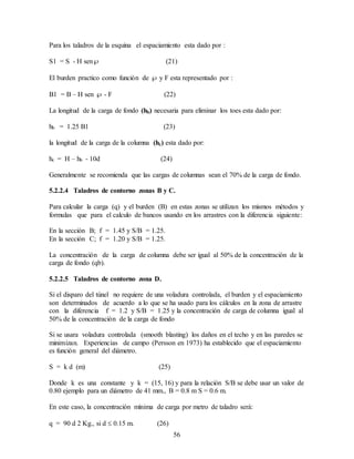 56
Para los taladros de la esquina el espaciamiento esta dado por :
S1 = S - H sen (21)
El burden practico como función de  y F esta representado por :
B1 = B – H sen  - F (22)
La longitud de la carga de fondo (hb) necesaria para eliminar los toes esta dado por:
hb = 1.25 B1 (23)
la longitud de la carga de la columna (hc) esta dado por:
hc = H – hb - 10d (24)
Generalmente se recomienda que las cargas de columnas sean el 70% de la carga de fondo.
5.2.2.4 Taladros de contorno zonas B y C.
Para calcular la carga (q) y el burden (B) en estas zonas se utilizan los mismos métodos y
formulas que para el calculo de bancos usando en los arrastres con la diferencia siguiente:
En la sección B; f = 1.45 y S/B = 1.25.
En la sección C; f = 1.20 y S/B = 1.25.
La concentración de la carga de columna debe ser igual al 50% de la concentración de la
carga de fondo (qb).
5.2.2.5 Taladros de contorno zona D.
Si el disparo del túnel no requiere de una voladura controlada, el burden y el espaciamiento
son determinados de acuerdo a lo que se ha usado para los cálculos en la zona de arrastre
con la diferencia f = 1.2 y S/B = 1.25 y la concentración de carga de columna igual al
50% de la concentración de la carga de fondo
Si se usara voladura controlada (smooth blasting) los daños en el techo y en las paredes se
minimizan. Experiencias de campo (Persson en 1973) ha establecido que el espaciamiento
es función general del diámetro.
S = k d (m) (25)
Donde k es una constante y k = (15, 16) y para la relación S/B se debe usar un valor de
0.80 ejemplo para un diámetro de 41 mm., B = 0.8 m S = 0.6 m.
En este caso, la concentración mínima de carga por metro de taladro será:
q = 90 d 2 Kg., si d  0.15 m. (26)
 