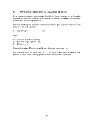57
5.3 DAÑOS PRODUCIDOS POR LA VOLADURA DE ROCAS
En un proceso de voladura, la propagación de ondas de choque, generada por la detonación
de una mezcla explosiva, es función de la densidad del material, la velocidad de la partícula
y la velocidad de onda de propagación.
Persson y Holmberg han encontrado una relación empírica para calcular la velocidad de la
partícula y esta es la siguiente:
V = 700 W0.7 / R1.5 (27)
Donde:
V = Velocidad de partícula, mm/seg.
W = Peso de la carga explosiva. Kg.
R = Distancia en m.
El uso de la ecuación 27 es recomendable para distancias mayores de 1 m.
Para concentraciones de carga entre 0.2 - 25 Kg./m se tiene que si la velocidad de la
partícula es mayor de 500 mm/seg, pueden ocurrir daños en la roca circundante.
 