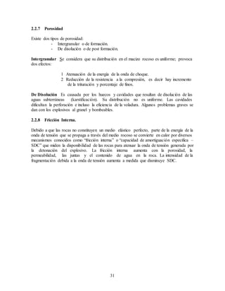 31
2.2.7 Porosidad
Existe dos tipos de porosidad:
- Intergranular o de formación.
- De disolución o de post formación.
Intergranular Se considera que su distribución en el macizo rocoso es uniforme; provoca
dos efectos:
1 Atenuación de la energía de la onda de choque.
2 Reducción de la resistencia a la compresión, es decir hay incremento
de la trituración y porcentaje de finos.
De Disolución Es causada por los huecos y cavidades que resultan de disolución de las
aguas subterráneas (karstificación). Su distribución no es uniforme. Las cavidades
dificultan la perforación e incluso la eficiencia de la voladura. Algunos problemas graves se
dan con los explosivos al granel y bombeables.
2.2.8 Fricción Interna.
Debido a que las rocas no constituyen un medio elástico perfecto, parte de la energía de la
onda de tensión que se propaga a través del medio rocoso se convierte en calor por diversos
mecanismos conocidos como “fricción interna” o “capacidad de amortiguación especifica –
SDC” que miden la disponibilidad de las rocas para atenuar la onda de tensión generada por
la detonación del explosivo. La fricción interna aumenta con la porosidad, la
permeabilidad, las juntas y el contenido de agua en la roca. La intensidad de la
fragmentación debida a la onda de tensión aumenta a medida que disminuye SDC.
 