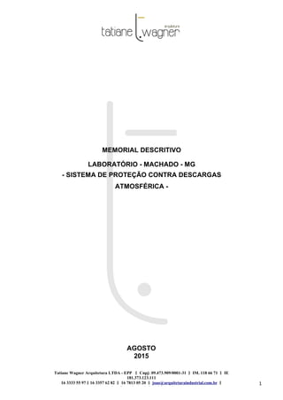 Tatiane Wagner Arquitetura LTDA - EPP C‖ npj: 09.473.909/0001-31 ‖ IM. 118 66 71 ‖ IE
181.373.123.111
16 3333 55 97 ‖ 16 3357 62 82 ‖ 16 7813 05 20 ‖ joao@arquiteturaindustrial.com.br ‖
tatiane@arquiteturaindustrial.com.br
1
MEMORIAL DESCRITIVO
LABORATÓRIO - MACHADO - MG
- SISTEMA DE PROTEÇÃO CONTRA DESCARGAS
ATMOSFÉRICA -
AGOSTO
2015
 