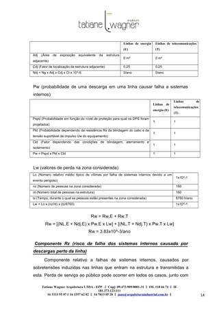 Tatiane Wagner Arquitetura LTDA - EPP C‖ npj: 09.473.909/0001-31 ‖ IM. 118 66 71 ‖ IE
181.373.123.111
16 3333 55 97 ‖ 16 3357 62 82 ‖ 16 7813 05 20 ‖ joao@arquiteturaindustrial.com.br ‖
tatiane@arquiteturaindustrial.com.br
14
Linhas de energia
(E)
Linhas de telecomunicações
(T)
Adj (Área de exposição equivalente da estrutura
adjacente)
0 m² 0 m²
Cdj (Fator de localização da estrutura adjacente) 0.25 0.25
Ndj = Ng x Adj x Cdj x Ct x 10^-6 0/ano 0/ano
Pw (probabilidade de uma descarga em uma linha causar falha a sistemas
internos)
Linhas de
energia (E)
Linhas de
telecomunicações
(T)
Pspd (Probabilidade em função do nível de proteção para qual os DPS foram
projetados)
1 1
Pld (Probabilidade dependendo da resistência Rs da blindagem do cabo e da
tensão suportável de impulso Uw do equipamento)
1 1
Cld (Fator dependendo das condições de blindagem, aterramento e
isolamento)
1 1
Pw = Pspd x Pld x Cld 1 1
Lw (valores de perda na zona considerada)
Lo (Número relativo médio típico de vítimas por falha de sistemas internos devido a um
evento perigoso)
1x10^-1
nz (Número de pessoas na zona considerada) 160
nt (Número total de pessoas na estrutura) 160
tz (Tempo, durante o qual as pessoas estão presentes na zona considerada) 8760 h/ano
Lw = Lo x (nz/nt) x (tz/8760) 1x10^-1
Rw = Rw.E + Rw.T
Rw = [(NL.E + Ndj.E) x Pw.E x Lw] + [(NL.T + Ndj.T) x Pw.T x Lw]
Rw = 3.83x10^-3/ano
Componente Rz (risco de falha dos sistemas internos causado por
descargas perto da linha)
Componente relativo a falhas de sistemas internos, causados por
sobretensões induzidas nas linhas que entram na estrutura e transmitidas a
esta. Perda de serviço ao público pode ocorrer em todos os casos, junto com
 