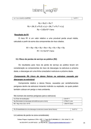 Tatiane Wagner Arquitetura LTDA - EPP C‖ npj: 09.473.909/0001-31 ‖ IM. 118 66 71 ‖ IE
181.373.123.111
16 3333 55 97 ‖ 16 3357 62 82 ‖ 16 7813 05 20 ‖ joao@arquiteturaindustrial.com.br ‖
tatiane@arquiteturaindustrial.com.br
16
Lz = Lo x (nz/nt) x (tz/8760) 1x10^-1
Rz = Rz.E + Rz.T
Rz = (NL.E x Pz.E x Lz) + (NL.T x Pz.T x Lz]
Rz = 3.83x10^-1/ano
Resultado de R1
O risco R1 é um valor relativo a uma provável perda anual média,
calculado a partir da soma dos componentes de risco citados.
R1 = Ra + Rb + Rc + Rm + Ru + Rv + Rw + Rz
R1 = 8.13x10^-1/ano
5.2. Risco de perdas de serviço ao público (R2)
Os resultados para risco de perda de serviço ao público levam em
consideração os componentes de risco de descargas na estrutura e próximo
desta, e descargas em uma linha conectada à estrutura e próximo desta.
Componente Rb (risco de danos físicos na estrutura causado por
descargas na estrutura)
Componente relativo a danos físicos, causados por centelhamentos
perigosos dentro da estrutura iniciando incêndio ou explosão, os quais podem
também colocar em perigo o meio ambiente.
Nd (número de eventos perigosos para a estrutura)
Cd (Fator de localização) 2.5x10^-1
Ng (Densidade de descargas atmosféricas para a terra) 4.79/km² x ano
Nd = Ng x Ad x Cd x 10^-6 1.09x10^-2/ano
Pb (Probabilidade de uma descarga na estrutura causar danos físicos) 5x10^-2
Lb (valores de perda na zona considerada)
 