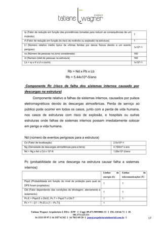 Linhas de
energia (E)
Linhas de
telecomunicações (T)
Pspd (Probabilidade em função do nível de proteção para qual os
DPS foram projetados)
1 1
Cld (Fator dependendo das condições de blindagem, aterramento e
isolamento)
1 1
Pc.E = Pspd.E x Cld.E, Pc.T = Pspd.T x Cld.T 1 1
Pc = 1 – [(1 – Pc.E) x (1 – Pc.T)] 1
Tatiane Wagner Arquitetura LTDA - EPP C‖ npj: 09.473.909/0001-31 ‖ IM. 118 66 71 ‖ IE
181.373.123.111
16 3333 55 97 ‖ 16 3357 62 82 ‖ 16 7813 05 20 ‖ joao@arquiteturaindustrial.com.br ‖
tatiane@arquiteturaindustrial.com.br
17
rp (Fator de redução em função das providências tomadas para reduzir as consequências de um
incêndio)
1
rf (Fator de redução em função do risco de incêndio ou explosão na estrutura) 1
Lf (Número relativo médio típico de vítimas feridas por danos físicos devido a um evento
perigoso)
1x10^-1
nz (Número de pessoas na zona considerada) 160
nt (Número total de pessoas na estrutura) 160
Lb = rp x rf x Lf x (nz/nt) 1x10^-1
Rb = Nd x Pb x Lb
Rb = 5.44x10^-5/ano
Componente Rc (risco de falha dos sistemas internos causado por
descargas na estrutura)
Componente relativo a falhas de sistemas internos, causados por pulsos
eletromagnéticos devido às descargas atmosféricas. Perda de serviço ao
público pode ocorrer em todos os casos, junto com a perda de vida humana,
nos casos de estruturas com risco de explosão, e hospitais ou outras
estruturas onde falhas de sistemas internos possam imediatamente colocar
em perigo a vida humana.
Nd (número de eventos perigosos para a estrutura)
Cd (Fator de localização) 2.5x10^-1
Ng (Densidade de descargas atmosféricas para a terra) 4.79/km² x ano
Nd = Ng x Ad x Cd x 10^-6 1.09x10^-2/ano
Pc (probabilidade de uma descarga na estrutura causar falha a sistemas
internos)
 