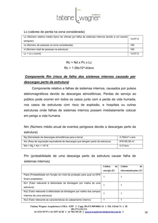 Tatiane Wagner Arquitetura LTDA - EPP C‖ npj: 09.473.909/0001-31 ‖ IM. 118 66 71 ‖ IE
181.373.123.111
16 3333 55 97 ‖ 16 3357 62 82 ‖ 16 7813 05 20 ‖ joao@arquiteturaindustrial.com.br ‖
tatiane@arquiteturaindustrial.com.br
18
Lc (valores de perda na zona considerada)
Lo (Número relativo médio típico de vítimas por falha de sistemas internos devido a um evento
perigoso)
1x10^-2
nz (Número de pessoas na zona considerada) 160
nt (Número total de pessoas na estrutura) 160
Lc = Lo x (nz/nt) 1x10^-2
Rc = Nd x Pc x Lc
Rc = 1.09x10^-4/ano
Componente Rm (risco de falha dos sistemas internos causado por
descargas perto da estrutura)
Componente relativo a falhas de sistemas internos, causados por pulsos
eletromagnéticos devido às descargas atmosféricas. Perdas de serviço ao
público pode ocorrer em todos os casos junto com a perda da vida humada,
nos casos de estruturas com risco de explosão, e hospitais ou outras
estruturas onde falhas de sistemas internos possam imediatamente colocar
em perigo a vida humana.
Nm (Número médio anual de eventos perigosos devido a descargas perto da
estrutura)
Ng (Densidade de descargas atmosféricas para a terra) 4.79/km² x ano
Am (Área de exposição equivalente de descargas que atingem perto da estrutura) 878165.58 m²
Nm = Ng × Am × 10^-6 4.21/ano
Pm (probabilidade de uma descarga perto da estrutura causar falha de
sistemas internos)
Linhas de
energia (E)
Linhas de
telecomunicações (T)
Pspd (Probabilidade em função do nível de proteção para qual os DPS
foram projetados)
1 1
Ks1 (Fator relevante à efetividade da blindagem por malha de uma
estrutura)
1 1
Ks2 (Fator relevante à efetividade da blindagem por malha dos campos
internos de uma estrutura)
1 1
Ks3 (Fator relevante às características do cabeamento interno) 1 1
 