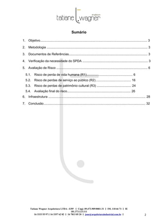 Tatiane Wagner Arquitetura LTDA - EPP C‖ npj: 09.473.909/0001-31 ‖ IM. 118 66 71 ‖ IE
181.373.123.111
16 3333 55 97 ‖ 16 3357 62 82 ‖ 16 7813 05 20 ‖ joao@arquiteturaindustrial.com.br ‖
tatiane@arquiteturaindustrial.com.br
2
Sumário
1. Objetivo......................................................................................................................... 3
2. Metodologia .................................................................................................................. 3
3. Documentos de Referências......................................................................................... 3
4. Verificação da necessidade do SPDA .......................................................................... 3
5. Avaliação de Risco ....................................................................................................... 6
5.1. Risco de perda de vida humana (R1).................................................... 6
5.2. Risco de perdas de serviço ao público (R2)........................................ 16
5.3. Risco de perdas de patrimônio cultural (R3) ....................................... 24
5.4. Avaliação final do risco........................................................................ 26
6. Infraestrutura .............................................................................................................. 28
7. Conclusão................................................................................................................... 32
 