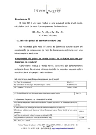 Tatiane Wagner Arquitetura LTDA - EPP C‖ npj: 09.473.909/0001-31 ‖ IM. 118 66 71 ‖ IE
181.373.123.111
16 3333 55 97 ‖ 16 3357 62 82 ‖ 16 7813 05 20 ‖ joao@arquiteturaindustrial.com.br ‖
tatiane@arquiteturaindustrial.com.br
24
Resultado de R2
O risco R2 é um valor relativo a uma provável perda anual média,
calculado a partir da soma dos componentes de risco citados.
R2 = Rb + Rc + Rm + Rv + Rw + Rz
R2 = 8.48x10^-2/ano
5.3. Risco de perdas de patrimônio cultural (R3)
Os resultados para risco de perda de patrimônio cultural levam em
consideração os componentes de risco de descargas na estrutura e em uma
linha conectada à estrutura.
Componente Rb (risco de danos físicos na estrutura causado por
descargas na estrutura)
Componente relativo a danos físicos, causados por centelhamentos
perigosos dentro da estrutura iniciando incêndio ou explosão, os quais podem
também colocar em perigo o meio ambiente.
Nd (número de eventos perigosos para a estrutura)
Cd (Fator de localização) 2.5x10^-1
Ng (Densidade de descargas atmosféricas para a terra) 4.79/km² x ano
Nd = Ng x Ad x Cd x 10^-6 1.09x10^-2/ano
Pb (Probabilidade de uma descarga na estrutura causar danos físicos) 5x10^-2
Lb (valores de perda na zona considerada)
rp (Fator de redução em função das providências tomadas para reduzir as consequências de um
incêndio)
1
rf (Fator de redução em função do risco de incêndio ou explosão na estrutura) 1
Lf (Número relativo médio típico de vítimas feridas por danos físicos devido a um evento
perigoso)
1x10^-1
cz (Valor do patrimônio cultural na zona considerada) (R$) 0
ct (Valor total da edificação e conteúdo da estrutura) (R$) 1000000
Lb = rp x rf x Lf x (cz/ct) 0
 