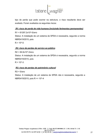 Tatiane Wagner Arquitetura LTDA - EPP C‖ npj: 09.473.909/0001-31 ‖ IM. 118 66 71 ‖ IE
181.373.123.111
16 3333 55 97 ‖ 16 3357 62 82 ‖ 16 7813 05 20 ‖ joao@arquiteturaindustrial.com.br ‖
tatiane@arquiteturaindustrial.com.br
27
tipo de perda que pode ocorrer na estrutura, o risco resultante deve ser
avaliado. Foram avaliados os seguintes riscos:
R1: risco de perda de vida humana (incluindo ferimentos permanentes)
R1 = 81297.2x10^-5/ano
Status: A instalação de um sistema de SPDA é necessária, segundo a norma
NBR5419/2015, pois
R > 10^-5
R2: risco de perdas de serviço ao público
R2 = 84.8x10^-3/ano
Status: A instalação de um sistema de SPDA é necessária, segundo a norma
NBR5419/2015, pois
R > 10^-3
R3: risco de perdas de patrimônio cultural
R3 = 0/ano
Status: A instalação de um sistema de SPDA não é necessária, segundo a
NBR5419/2015, pois R <= 10^-4
 