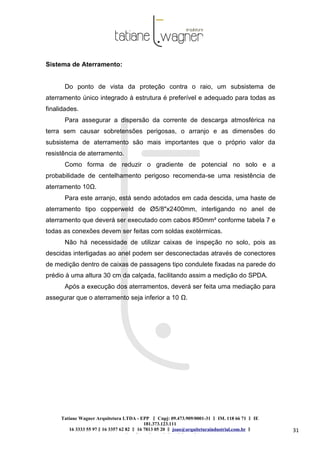 Tatiane Wagner Arquitetura LTDA - EPP C‖ npj: 09.473.909/0001-31 ‖ IM. 118 66 71 ‖ IE
181.373.123.111
16 3333 55 97 ‖ 16 3357 62 82 ‖ 16 7813 05 20 ‖ joao@arquiteturaindustrial.com.br ‖
tatiane@arquiteturaindustrial.com.br
31
Sistema de Aterramento:
Do ponto de vista da proteção contra o raio, um subsistema de
aterramento único integrado à estrutura é preferível e adequado para todas as
finalidades.
Para assegurar a dispersão da corrente de descarga atmosférica na
terra sem causar sobretensões perigosas, o arranjo e as dimensões do
subsistema de aterramento são mais importantes que o próprio valor da
resistência de aterramento.
Como forma de reduzir o gradiente de potencial no solo e a
probabilidade de centelhamento perigoso recomenda-se uma resistência de
aterramento 10Ω.
Para este arranjo, está sendo adotados em cada descida, uma haste de
aterramento tipo copperweld de Ø5/8"x2400mm, interligando no anel de
aterramento que deverá ser executado com cabos #50mm² conforme tabela 7 e
todas as conexões devem ser feitas com soldas exotérmicas.
Não há necessidade de utilizar caixas de inspeção no solo, pois as
descidas interligadas ao anel podem ser desconectadas através de conectores
de medição dentro de caixas de passagens tipo condulete fixadas na parede do
prédio à uma altura 30 cm da calçada, facilitando assim a medição do SPDA.
Após a execução dos aterramentos, deverá ser feita uma mediação para
assegurar que o aterramento seja inferior a 10 Ω.
 