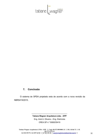 Tatiane Wagner Arquitetura LTDA - EPP C‖ npj: 09.473.909/0001-31 ‖ IM. 118 66 71 ‖ IE
181.373.123.111
16 3333 55 97 ‖ 16 3357 62 82 ‖ 16 7813 05 20 ‖ joao@arquiteturaindustrial.com.br ‖
tatiane@arquiteturaindustrial.com.br
32
7. Conclusão
O sistema de SPDA projetado esta de acordo com a nova revisão da
NBR5419/2015.
Tatiane Wagner Arquitetura Ltda. - EPP
Eng. Ariel A. Oliveira – Eng. Eletricista
CREA SP n.º 5069235419
 