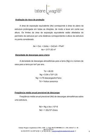 Tatiane Wagner Arquitetura LTDA - EPP C‖ npj: 09.473.909/0001-31 ‖ IM. 118 66 71 ‖ IE
181.373.123.111
16 3333 55 97 ‖ 16 3357 62 82 ‖ 16 7813 05 20 ‖ joao@arquiteturaindustrial.com.br ‖
tatiane@arquiteturaindustrial.com.br
4
Avaliação do risco de proteção
A área de exposição equivalente (Ae) corresponde à área do plano da
estrutura prolongada em todas as direções, de modo a levar em conta sua
altura. Os limites da área de exposição equivalente estão afastados do
perímetro da estrutura por uma distância correspondente à altura da estrutura
no ponto considerado.
Ae = CxL + 2xAxL + 2xCxA + PIxA²
Ae = 3171.83 m²
Densidade de descargas para a terra
A densidade de descargas atmosféricas para a terra (Ng) é o número de
raios para a terra por km² por ano.
Td = 46.00
Ng = 0.04 x Td^1.25
Ng = 4.79 descargas/km²/ano
Td = Índice ceraúnico
Freqüência média anual previsível de descargas
Freqüência média anual previsível (Nd) de descargas atmosféricas sobre
uma estrutura.
Nd = Ng x Ae x 10^-6
Nd = 1.52x10^-2/ano
 