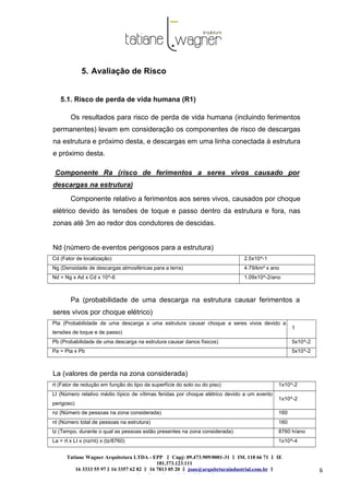 Tatiane Wagner Arquitetura LTDA - EPP C‖ npj: 09.473.909/0001-31 ‖ IM. 118 66 71 ‖ IE
181.373.123.111
16 3333 55 97 ‖ 16 3357 62 82 ‖ 16 7813 05 20 ‖ joao@arquiteturaindustrial.com.br ‖
tatiane@arquiteturaindustrial.com.br
6
5. Avaliação de Risco
5.1. Risco de perda de vida humana (R1)
Os resultados para risco de perda de vida humana (incluindo ferimentos
permanentes) levam em consideração os componentes de risco de descargas
na estrutura e próximo desta, e descargas em uma linha conectada à estrutura
e próximo desta.
Componente Ra (risco de ferimentos a seres vivos causado por
descargas na estrutura)
Componente relativo a ferimentos aos seres vivos, causados por choque
elétrico devido às tensões de toque e passo dentro da estrutura e fora, nas
zonas até 3m ao redor dos condutores de descidas.
Nd (número de eventos perigosos para a estrutura)
Cd (Fator de localização) 2.5x10^-1
Ng (Densidade de descargas atmosféricas para a terra) 4.79/km² x ano
Nd = Ng x Ad x Cd x 10^-6 1.09x10^-2/ano
Pa (probabilidade de uma descarga na estrutura causar ferimentos a
seres vivos por choque elétrico)
Pta (Probabilidade de uma descarga a uma estrutura causar choque a seres vivos devido a
tensões de toque e de passo)
1
Pb (Probabilidade de uma descarga na estrutura causar danos físicos) 5x10^-2
Pa = Pta x Pb 5x10^-2
La (valores de perda na zona considerada)
rt (Fator de redução em função do tipo da superfície do solo ou do piso) 1x10^-2
Lt (Número relativo médio típico de vítimas feridas por choque elétrico devido a um evento
perigoso)
1x10^-2
nz (Número de pessoas na zona considerada) 160
nt (Número total de pessoas na estrutura) 160
tz (Tempo, durante o qual as pessoas estão presentes na zona considerada) 8760 h/ano
La = rt x Lt x (nz/nt) x (tz/8760) 1x10^-4
 