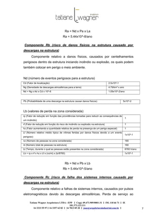 Tatiane Wagner Arquitetura LTDA - EPP C‖ npj: 09.473.909/0001-31 ‖ IM. 118 66 71 ‖ IE
181.373.123.111
16 3333 55 97 ‖ 16 3357 62 82 ‖ 16 7813 05 20 ‖ joao@arquiteturaindustrial.com.br ‖
tatiane@arquiteturaindustrial.com.br
7
Ra = Nd x Pa x La
Ra = 5.44x10^-8/ano
Componente Rb (risco de danos físicos na estrutura causado por
descargas na estrutura)
Componente relativo a danos físicos, causados por centelhamentos
perigosos dentro da estrutura iniciando incêndio ou explosão, os quais podem
também colocar em perigo o meio ambiente.
Nd (número de eventos perigosos para a estrutura)
Cd (Fator de localização) 2.5x10^-1
Ng (Densidade de descargas atmosféricas para a terra) 4.79/km² x ano
Nd = Ng x Ad x Cd x 10^-6 1.09x10^-2/ano
Pb (Probabilidade de uma descarga na estrutura causar danos físicos) 5x10^-2
Lb (valores de perda na zona considerada)
rp (Fator de redução em função das providências tomadas para reduzir as consequências de
um incêndio)
1
rf (Fator de redução em função do risco de incêndio ou explosão na estrutura) 1
hz (Fator aumentando a quantidade relativa de perda na presença de um perigo especial) 1
Lf (Número relativo médio típico de vítimas feridas por danos físicos devido a um evento
perigoso)
1x10^-1
nz (Número de pessoas na zona considerada) 160
nt (Número total de pessoas na estrutura) 160
tz (Tempo, durante o qual as pessoas estão presentes na zona considerada) 8760 h/ano
Lb = rp x rf x hz x Lf x (nz/nt) x (tz/8760) 1x10^-1
Rb = Nd x Pb x Lb
Rb = 5.44x10^-5/ano
Componente Rc (risco de falha dos sistemas internos causado por
descargas na estrutura)
Componente relativo a falhas de sistemas internos, causados por pulsos
eletromagnéticos devido às descargas atmosféricas. Perda de serviço ao
 