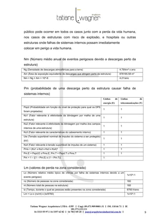 Tatiane Wagner Arquitetura LTDA - EPP C‖ npj: 09.473.909/0001-31 ‖ IM. 118 66 71 ‖ IE
181.373.123.111
16 3333 55 97 ‖ 16 3357 62 82 ‖ 16 7813 05 20 ‖ joao@arquiteturaindustrial.com.br ‖
tatiane@arquiteturaindustrial.com.br
9
público pode ocorrer em todos os casos junto com a perda da vida humana,
nos casos de estruturas com risco de explosão, e hospitais ou outras
estruturas onde falhas de sistemas internos possam imediatamente
colocar em perigo a vida humana.
Nm (Número médio anual de eventos perigosos devido a descargas perto da
estrutura)
Ng (Densidade de descargas atmosféricas para a terra) 4.79/km² x ano
Am (Área de exposição equivalente de descargas que atingem perto da estrutura) 878165.58 m²
Nm = Ng × Am × 10^-6 4.21/ano
Pm (probabilidade de uma descarga perto da estrutura causar falha de
sistemas internos)
Linhas de
energia (E)
Linhas de
telecomunicações (T)
Pspd (Probabilidade em função do nível de proteção para qual os DPS
foram projetados)
1 1
Ks1 (Fator relevante à efetividade da blindagem por malha de uma
estrutura)
1 1
Ks2 (Fator relevante à efetividade da blindagem por malha dos campos
internos de uma estrutura)
1 1
Ks3 (Fator relevante às características do cabeamento interno) 1 1
Uw (Tensão suportável nominal de impulso do sistema a ser protegido)
(kV)
1 1
Ks4 (Fator relevante à tensão suportável de impulso de um sistema) 1 1
Pms = (Ks1 x Ks2 x Ks3 x Ks4)² 1 1
Pm.E = Pspd.E x Pms.E, Pm.T = Pspd.T x Pms.T 1 1
Pm = 1 – [(1 – Pm.E) x (1 – Pm.T)] 1
Lm (valores de perda na zona considerada)
Lo (Número relativo médio típico de vítimas por falha de sistemas internos devido a um
evento perigoso)
1x10^-1
nz (Número de pessoas na zona considerada) 160
nt (Número total de pessoas na estrutura) 160
tz (Tempo, durante o qual as pessoas estão presentes na zona considerada) 8760 h/ano
Lm = Lo x (nz/nt) x (tz/8760) 1x10^-1
 