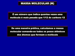 MASSA MOLECULAR (M)



 É um número que indica quantas vezes uma
molécula é mais pesada que 1/12 do carbono 12




 De uma maneira prática, calculamos a massa
molecular somando-se todos os pesos atômicos
     dos átomos que formam a molécula
 