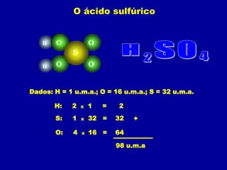 O ácido sulfúrico


   H   O             O
            S
   H   O             O


Dados: H = 1 u.m.a.; O = 16 u.m.a.; S = 32 u.m.a.

       H:   2    x   1   =   2
       S:   1    x   32 =    32   +

       O:    4   x   16 =    64

                             98 u.m.a
 
