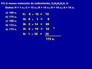 01) A massa molecular da sulfanilmida, C6H8N2O2S, é:
   Dados: H = 1 u.; C = 12 u.; N = 14 u.; O = 16 u.; S = 16 u.

   a) 196 u.
                 C:    6   x   12 =   72
   b) 174 u.
                  H: 8     x    1 =    8
   c) 108 u.
   d) 112 u.      N: 2     x   14 =   28
   e) 172 u.      O: 2     x   16 =   32   +

                  S: 1     x   32 =   32
                                      172 u.
 