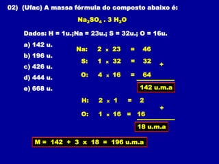02) (Ufac) A massa fórmula do composto abaixo é:
                    Na2SO4 . 3 H2O

    Dados: H = 1u.;Na = 23u.; S = 32u.; O = 16u.
    a) 142 u.
                    Na:   2   x   23   =    46
    b) 196 u.
                     S:   1   x   32   =    32
    c) 426 u.                                    +

    d) 444 u.        O:   4   x   16   =    64

    e) 668 u.                              142 u.m.a

                     H:   2   x   1    =   2
                                                 +
                     O:   1   x   16 = 16

                                           18 u.m.a

       M = 142 + 3 x 18 = 196 u.m.a
 