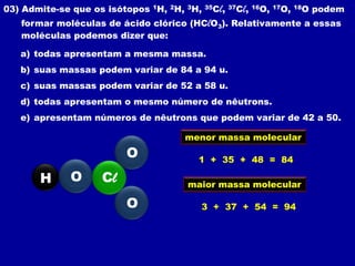 03) Admite-se que os isótopos 1H, 2H, 3H,   35C   l, 37Cl, 16O, 17O, 18O podem
   formar moléculas de ácido clórico (HClO3). Relativamente a essas
   moléculas podemos dizer que:

   a) todas apresentam a mesma massa.
   b) suas massas podem variar de 84 a 94 u.
   c) suas massas podem variar de 52 a 58 u.
   d) todas apresentam o mesmo número de nêutrons.
   e) apresentam números de nêutrons que podem variar de 42 a 50.

                                     menor massa molecular
                         O              1 + 35 + 48 = 84

       H     O      Cl                maior massa molecular

                         O              3 + 37 + 54 = 94
 