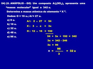 04) (U. ANÁPOLIS – GO) Um composto Al2(XO4)3 apresenta uma
   “massa molecular” igual a 342 u.
   Determine a massa atômica do elemento “ X ”.
    Dados: O = 16 u.; Al = 27 u.
    a) 8 u.         Al : 2   x   27 = 54
    b) 16 u.
                    X: 3     x   x   = 3x
    c) 32 u.
                    O : 12   x   16 = 192
    d) 48 u.
    e) 96 u.                          54 + 3x + 192 = 342
                                      3x = 342 – 246
                                      3x = 96
                                             96
                                       x =         = 32 u
                                             3
 