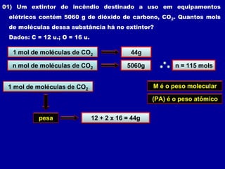 01) Um extintor de incêndio destinado a uso em equipamentos
 elétricos contém 5060 g de dióxido de carbono, CO2. Quantos mols
 de moléculas dessa substância há no extintor?
 Dados: C = 12 u.; O = 16 u.

  1 mol de moléculas de CO2             44g

  n mol de moléculas de CO2            5060g           n = 115 mols


 1 mol de moléculas de CO2
          1 mol                                 M é o peso molecular

                                                (PA) é o peso atômico


           pesa            M g + 2 ou =(PA) g
                            12     x 16 44g
 