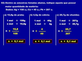02) Dentre as amostras listadas abaixo, indique aquela que possui
   maior quantidade de matéria:
    Dados: Ag = 108 u.; Ca = 40 u.; Pb = 207 u.

  a) 10,8g de prata;      b) 4,0g de cálcio;       c) 20,7g de chumbo;

     1 mol    108g           1 mol        40g      1 mol    207g
     n mol    10,8g          n mol          4g     n mol    20,7g

          10,8                        4                   20,7
   n =                      n =                     n =
          108                      40                     207


      n = 0,1 mol             n = 0,1 mol             n = 0,1 mol
 