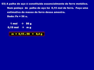 03) A palha de aço é constituída essencialmente de ferro metálico.
    Num pedaço de palha de aço há 0,15 mol de ferro. Faça uma
    estimativa da massa de ferro dessa amostra.
    Dado: Fe = 56 u.


      1 mol     56 g
    0,15 mol    mg

       m = 0,15   x   56 =   8,4 g
 