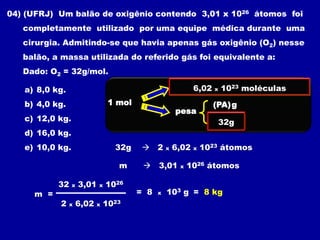 04) (UFRJ) Um balão de oxigênio contendo 3,01 x 1026 átomos foi
   completamente utilizado por uma equipe médica durante uma
   cirurgia. Admitindo-se que havia apenas gás oxigênio (O2) nesse
   balão, a massa utilizada do referido gás foi equivalente a:
   Dado: O2 = 32g/mol.

   a) 8,0 kg.                                              6,02 x 10 x moléculas
                                                       Contém 6,0223 1023 entidades
   b) 4,0 kg.                    1 mol                              (PA) g
                                                       pesa
   c) 12,0 kg.                                                      (PM) g
                                                                      32g
   d) 16,0 kg.
   e) 10,0 kg.                    32g         2   x   6,02   x   1023 átomos

                                   m       3,01        x   1026 átomos

           32    x   3,01   x   1026
     m =                                 = 8   x   103 g = 8 kg
           2    x    6,02   x   1023
 