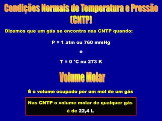 Dizemos que um gás se encontra nas CNTP quando:

                 P = 1 atm ou 760 mmHg

                           e

                    T = 0 °C ou 273 K




        É o volume ocupado por um mol de um gás

        Nas CNTP o volume molar de qualquer gás
                      é de 22,4 L
 