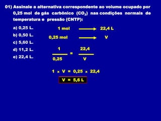 01) Assinale a alternativa correspondente ao volume ocupado por
   0,25 mol de gás carbônico (CO2) nas condições normais de
   temperatura e pressão (CNTP):

   a) 0,25 L.           1 mol                      22,4 L
   b) 0,50 L.
                   0,25 mol                          V
   c) 5,60 L.
   d) 11,2 L.           1           22,4
                                =
   e) 22,4 L.
                    0,25               V


                    1   x   V = 0,25    x   22,4

                            V = 5,6 L
 