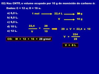 02) Nas CNTP, o volume ocupado por 10 g de monóxido de carbono é:
   Dados: C = 12 u; O = 16 u.

    a) 6,0 L.         1 mol          22,4 L            28 g
                                                       M
    b) 8,0 L.
                                       V               10 g
    c) 9,0 L.
    d) 10 L.       22,4         28
                           =               28 x V = 22,4 x 10
    e) 12 L.         V          10
                                                    224
                                              V =
    CO:   M = 12 + 16 = 28 g/mol                    28

                                              V = 8L
 
