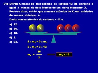 01) (UFPB) A massa de três átomos do isótopo 12 do carbono é
   igual à massa de dois átomos de um certo elemento X.
   Pode-se dizer, então, que a massa atômica de X, em unidades
   de massa atômica, é:
   Dado: massa atômica do carbono = 12 u.

   a) 12.
   b) 36.           X       X             C    C    C
   c) 18.
   d) 3.
   e) 24.       2   x   mX = 3   x   mC

                2   x   mX = 3   x   12
                           36
                mX =                      mX = 18
                            2
 