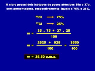 O cloro possui dois isótopos de pesos atômicos 35u e 37u,
com porcentagens, respectivamente, iguais a 75% e 25%.

                    35Cl              75%
                    37Cl              25%

                     35    x   75 + 37     x   25
              m =
                                 100
                     2625 +          925            3550
              m =                              =
                               100                  100

              m = 35,50 u.m.a.
 