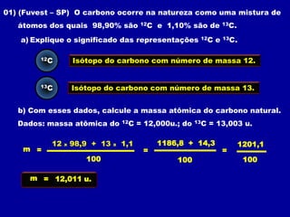 01) (Fuvest – SP) O carbono ocorre na natureza como uma mistura de
   átomos dos quais 98,90% são            12C   e 1,10% são de        13C.


    a) Explique o significado das representações            12C   e   13C.



        12C         Isótopo do carbono com número de massa 12.


        13C         Isótopo do carbono com número de massa 13.


   b) Com esses dados, calcule a massa atômica do carbono natural.
   Dados: massa atômica do          12C   = 12,000u.; do   13C   = 13,003 u.

           12   x   98,9 + 13   x   1,1         1186,8 + 14,3                1201,1
    m =                                    =                          =
                       100                          100                       100

      m = 12,011 u.
 