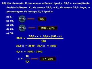 02) Um elemento X tem massa atômica igual a 35,5 e é constituído
   de dois isótopos X1, de massa 35,8, e X2, de massa 35,4. Logo, a
   porcentagem do isótopo X1 é igual a:

   a) 5.
              35,8X                         x%
                      1
   b) 10.
   c) 20.
              35,4X                         (100 – x )%
   d) 25.             2


   e) 50.
                               35,8   x   x + 35,4   x   (100 – x)
            35,5 =
                                            100

            35,8 x + 3540 – 35,4 x = 3550

            0,4 x = 3550 – 3540
                          10
             x =                             x = 25%
                          0,4
 