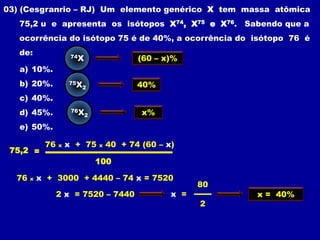 03) (Cesgranrio – RJ) Um elemento genérico X tem massa atômica
   75,2 u e apresenta os isótopos X74, X75 e X76. Sabendo que a
   ocorrência do isótopo 75 é de 40%, a ocorrência do isótopo 76 é
   de:                74X                  (60 – x)%
   a) 10%.
   b) 20%.           75X
                           2               40%
   c) 40%.
   d) 45%.            76X                   x%
                            2

   e) 50%.

            76   x   x + 75     x   40 + 74 (60 – x)
 75,2 =
                                100

  76   x   x + 3000 + 4440 – 74 x = 7520
                                                         80
                 2 x = 7520 – 7440                 x =        x = 40%
                                                         2
 