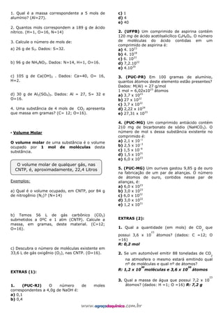 1. Qual é a massa correspondente a 5 mols de
alumínio? (Al=27).
2. Quantos mols correspondem a 189 g de ácido
nítrico. (H=1, O=16, N=14)
3. Calcule o número de mols de:
a) 26 g de S3. Dados: S=32.
b) 96 g de NH4NO3. Dados: N=14, H=1, O=16.
c) 105 g de Ca(OH)2 . Dados: Ca=40, O= 16,
H=2.
d) 30 g de Al2(SO4)3. Dados: Al = 27, S= 32 e
O=16.
4. Uma substância de 4 mols de CO2 apresenta
que massa em gramas? (C= 12; O=16).
▪ Volume Molar
O volume molar de uma substância é o volume
ocupado por 1 mol de moléculas desta
substância.
Exemplos:
a) Qual é o volume ocupado, em CNTP, por 84 g
de nitrogênio (N2)? (N=14)
b) Temos 56 L de gás carbônico (CO2)
submetidos a 0ºC e 1 atm (CNTP). Calcule a
massa, em gramas, deste material. (C=12;
O=16).
c) Descubra o número de moléculas existente em
33,6 L de gás oxigênio (O2), nas CNTP. (O=16).
EXTRAS (1):
1. (PUC-RJ) O número de moles
correspondentes a 4,0g de NaOH é:
a) 0,1
b) 0,4
c) 1
d) 4
e) 40
2. (UFPB) Um comprimido de aspirina contém
120 mg de ácido acetilsalicílico C9H8O4. O número
de moléculas do ácido contidas em um
comprimido de aspirina é:
a) 4. 1023
b) 4. 1018
c) 6. 1023
d) 7,2.1022
e) 4.1020
3. (PUC-PR) Em 100 gramas de alumínio,
quantos átomos deste elemento estão presentes?
Dados: M(Al) = 27 g/mol
1 mol = 6,02x1023
átomos
a) 3,7 x 1023
b) 27 x 1022
c) 3,7 x 1022
d) 2,22 x 1024
e) 27,31 x 1023
4. (PUC-MG) Um comprimido antiácido contém
210 mg de bicarbonato de sódio (NaHCO3). O
número de mol s dessa substância existente no
comprimido é:
a) 2,1 x 10–1
b) 2,5 x 10–3
c) 1,5 x 10–6
d) 1,5 x 1021
e) 6,0 x 1023
5. (PUC-MG) Um ourives gastou 9,85 g de ouro
na fabricação de um par de alianças. O número
de átomos de ouro, contidos nesse par de
alianças, é:
a) 6,0 x 1023
b) 3,0 x 1023
c) 6,0 x 1022
d) 3,0 x 1022
e) 1,2 x 1021
EXTRAS (2):
1. Qual a quantidade (em mols) de CO
2
que
possui 3,6 x 10
23
átomos? (dados: C =12; O
=16)
R: 0,2 mol
2. Se um automóvel emitir 88 toneladas de CO
2
na atmosfera o mesmo estará emitindo qual
nº de moléculas e qual nº de átomos?
R: 1,2 x 10
30
moléculas e 3,6 x 10
30
átomos
3. Qual a massa de água que possui 7,2 x 10
23
átomos? (dados: H =1; O =16) R: 7,2 g
O volume molar de qualquer gás, nas
CNTP, é, aproximadamente, 22,4 Litros
 