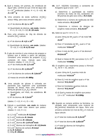 4. Qual a massa, em gramas, de 1molécula de
água? Obs. Lembre-se que 1mol de água são
6 x 10
23
moléculas (dados: H =1; O =16) R:
3 x 10
-23
g
5. Uma amostra de ácido sulfúrico (H
2
SO
4
)
possui 490g. para essa amostra calcule:
a) nº de átomos R: 2,1 x 10
25
b) Quantidade de átomos, em mols. (dados:
H =1; O =16; S =32) R: 35 mols
6. Para uma amostra de 16g de dióxido de
enxofre (SO
2
) calcule:
a) nº de átomos R: 4,5 x 10
23
b) Quantidade de átomos, em mols. (dados:
O =16; S =32) R: 0,75 mol
7. O gás de cozinha é uma mistura de propano e
butano que é obtido a partir do petróleo.
Considere uma amostra de propano (C
3
H
8
)
contendo 20 mols. Calcule para esta
amostra: (dados: C =12; H =1)
a) nº de moléculas R: 1,5 x10
25
b) nº de átomos R: 1,32x10
26
c) nº de átomos de carbono R: 3,6x10
25
d) massa da amostra R: 880g
8. Uma solução de glicose é utilizada em
pacientes que ingeriram uma quantidade
elevada de álcool. Para uma amostra de
90mg de glicose (C
6
H
12
O
6
) calcule:
a) Quantidade, em mols, da substância. R:
5x10
-4
b) Nº de átomos. R: 7,2x10
21
(dados: C =12; H =1; O = 16)
9. Calcule a quantidade, em mols de metano
(CH
4
), em cada caso abaixo que possui:
(dados: C =12; H =1)
a) 1,2 x10
23
moléculas R: 0,2mol
b) 3 x10
24
moléculas R: 5mols
c) 3 x10
25
átomos R: 10mols
d) 5 x10
30
átomos R: 1,67x10
8
mols
e) 3 x10
25
átomos de hidrogênio R: 12,5mols
f) 6 x10
23
átomos de carbono R:1mol
g) 8g R: 0,5mol
h) 320g R: 20mols
10. (U.F. VIÇOSA) Considere a constante de
Avogadro igual a 6,02 — 1023
.
a) Determine a quantidade da matéria
(número de mols) de CO2 existentes em
88 gramas de gelo seco (CO2). R:2 mols
b) Determine o número de moléculas de CO2
nesta amostra. R:1,2x10
24
c) Determine o número de átomos de
oxigênio nesta amostra. R:2,4x10
24
11. Sabe-se que N =14 e H =1.
a) para 34mg de NH
3
qual o nº de mols? R:
2x10
-3
b) Para 17 toneladas de NH
3
, qual o nº de
moléculas? R:6x10
29
c) Para 4 mols de NH
3
qual o nº de átomos?
R:9,6x10
24
d) Qual a massa de NH
3
que possui 2,4 x 10
25
moléculas? R:680g
12. O oxigênio que respiramos possui a fórmula
O
2
. Se O = 16, calcule:
a) para 16mg de O
2
quantos mols de
moléculas? R:5x10
-4
b) Para 0,2 mol de oxigênio qual o nº de
átomos? R:2,4x10
23
c) Para 6,4 toneladas quantos mols de
átomos? R:2,4x10
29
d) d) Qual a massa de oxigênio que possui
2,4 x 10
25
moléculas? R:1280g
13. Quando se compra amônia na farmácia, na
verdade esta comprando uma mistura de
NH
3
(amônia) dissolvido em água. Para uma
amostra contendo 0,5 mol de NH
3
e 5 mols de
água calcule:
a) nº total de moléculas R: 3,3x10
24
b) nº total de átomos R: 1,02x10
25
c) nº total de átomos de hidrogênio
R: 6,9x10
24
 