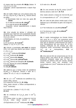 d) massa total da amostra R: 98,5g (dados: N
=14; H =1; O =16)
(sugestão: calcule separadamente e depois faça
a soma)
14. Um balão inflado por uma pessoa possui 9g
de H
2
O, 22g de CO
2
e 56g de N
2
. Calcule dentro
do balão:
a) Quantidade total de mols dos gases R:
3mols
b) nº total de moléculas R: 1,8x10
24
c) nº total de átomos R: 4,2x10
24
(sugestão: calcule separadamente e depois
faça a soma)
15. Uma solução de glicose é utilizada em
pacientes que ingeriram uma quantidade elevada
de álcool. Para uma amostra de 90mg de glicose
(C
6
H
12
O
6
) calcule:
a) Quantidade, em mols, da substância.
R: 5x10
-4
b) Nº de átomos. R: 7,2x10
21
(dados: C =12; H =1; O = 16)
16. Calcule a quantidade, em mols de metano
(CH
4
), em cada caso abaixo que possui: (dados:
C =12; H =1)
a) 1,2 x10
23
moléculas R: 0,2mol
b) 3 x10
24
moléculas R: 5mols
c) 3 x10
25
átomos R: 10mols
d) 5 x10
30
átomos R: 1,67x10
8
mols
e) 3 x10
25
átomos de hidrogênio R: 12,5mols
f) 6 x10
23
átomos de carbono R:1mol
g) 8g R: 0,5mol
h) 320g R: 20mols
17. Sabe-se que a massa molar da substância
Al
x
(SO
2x
)
3
é 342g/mol. Calcule o valor de x.
(dados: Al =27; S =32; O =16) R: x=2
18. Se 1,2 x 10
24
moléculas da substância P
2
O
x
pesam 284g, calcule:
a) A massa de 1mol de P
2
O
x
R: 142g
(dica: basta calcular a massa correspondente a
6x10
23
moléculas)
b) O valor de x. (dados: P =31; O =16)
R: X=5
19. Se 1molécula de C
x
H
12
O
x
pesa 3 x10
-22
g,
calcule :
a) A massa molar, ou seja, a massa de 1mol de
C
x
H
12
O
x
. (dica: basta calcular a massa
correspondente a 6 x10
23
moléculas) R: 180g
b) O valor de x. R: x=6
20. Se uma amostra de 8g SO
y
possui 2,4x10
23
átomos calcule o valor de Y. R: Y=3
Dica: basta calcular a massa de 1mol de SO
y
que
é o correspondente a 6 —10
23
— (Y+1) átomos.
21. Um cubo de gelo possui aresta igual a 5cm.
Sabendo que a densidade do gelo é de 0,9g/cm
3
,
calcule:
a) nº de moléculas no cubo R: 3,75x10
24
b) nº de átomos no cubo. R: 1,125x10
25
(dados: H =1; O = 16)
22. A região metropolitana da Grande Vitória
tem cerca de 4 x 10
9
m
2
Um automóvel emite
diariamente cerca de 20 mol de CO. Supondo que
esse gás se distribua uniformemente por toda a
área metropolitana até uma altura de 10 km,
quantas moléculas de CO emitido por esse
automóvel serão encontradas diariamente em
1m
3
do ar metropolitano. R:3 x
10
11
moléculas/m
3
23. Uma sala de 20m de comprimento por 5m de
largura possui uma altura de 4m. Imagine um
automóvel lançando nessa sala 0,2 mol de
monóxido de carbono (CO) por minuto. Quanto
tempo levaria para que atingisse uma
concentração de 1,5x10
21
moléculas de CO por m
3
de ar.
R:5minutos
 