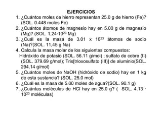 EJERCICIOS
1. ¿Cuántos moles de hierro representan 25.0 g de hierro (Fe)?
(SOL. 0.448 moles Fe)
2. ¿Cuántos átomos de magnesio hay en 5.00 g de magnesio
(Mg)? (SOL. 1,24·1023 Mg)
3. ¿Cuál es la masa de 3.01 x 1023 átomos de sodio
(Na)?(SOL. 11,45 g Na)
4. Calcula la masa molar de los siguientes compuestos:
Hidróxido de potasio (SOL. 56.11 g/mol) ; sulfato de cobre (II)
(SOL. 379.69 g/mol); Tris[trioxosulfato (III)] de aluminio(SOL.
294.14 g/mol)
5. ¿Cuántos moles de NaOH (hidróxido de sodio) hay en 1 kg
de esta sustancia? (SOL. 25.0 mol)
6. ¿Cuál es la masa de 5.00 moles de agua?(SOL. 90.1 g)
7. ¿Cuántas moléculas de HCl hay en 25.0 g? ( SOL. 4.13 ·
1023 moléculas)
 