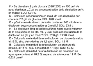 11.- Se disuelven 2 g de glucosa (C6H12O6) en 150 cm3 de
agua destilada. ¿Cuál es la concentración de la disolución en %
en masa? SOL: 1,31 %
12.- Calcula la concentración en mol/L de una disolución que
contiene 7,2 g/L de glucosa. SOL: 0,04 mol/L
13.- ¿Qué masa de cloruro de sodio contienen 200 mL de una
disolución cuya concentración es 2 mol/L? SOL: 23,4 g
14.- Se disuelven 60 g de ácido sulfúrico hasta que el volumen
de la disolución es de 300 mL. ¿Cuál es la concentración de la
disolución en g/L y en mol/L? SOL: 200 g/L // 2,04 mol/L
15.- Calcula la molaridad de una disolución de cloruro de calcio
al 18 %, si su densidad es de 1,6 g/ml. SOL: 1,9 M
16.- Calcula la molaridad de una solución de bromuro de
potasio, al 14 %, si su densidad es 1,1 kg/l. SOL: 1,3 M
17.- Calcula la densidad de una disolución de amoniaco en
agua que contiene el 20,3 % en peso de soluto y es 11 M. Sol:
0,921 g/cm3
 