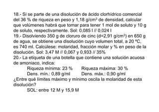 18.- Si se parte de una disolución de ácido clorhídrico comercial
del 36 % de riqueza en peso y 1,18 g/cm3 de densidad, calcular
que volúmenes habrá que tomar para tener 1 mol de soluto y 10 g
de soluto, respectivamente. Sol: 0,085 l // 0,024 l
19.- Disolviendo 350 g de cloruro de cinc (d=2,91 g/cm3) en 650 g
de agua, se obtiene una disolución cuyo volumen total, a 20 ºC,
es 740 ml. Calcúlese: molaridad, fracción molar y % en peso de la
disolución. Sol: 3,47 M // 0,067 y 0,933 // 35%
20.- La etiqueta de una botella que contiene una solución acuosa
de amoniaco, indica:
Riqueza mínima: 23 % Riqueza máxima: 30 %
Dens. mín.: 0,89 g/ml Dens. máx.: 0,90 g/ml
¿Entre qué límites máximo y mínimo oscila la molaridad de esta
disolución?
SOL: entre 12 M y 15,9 M
 