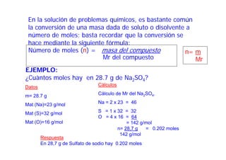En la solución de problemas químicos, es bastante común
la conversión de una masa dada de soluto o disolvente a
número de moles; basta recordar que la conversión se
hace mediante la siguiente fórmula:
Número de moles (n) = masa del compuesto
EJEMPLO:
¿Cuàntos moles hay en 28.7 g de Na2SO4?
n= m
Mr del compuesto Mr
Datos
m= 28.7 g
Mat (Na)=23 g/mol
Mat (S)=32 g/mol
Mat (O)=16 g/mol
Cálculos
Cálculo de Mr del Na2SO4.
Na = 2 x 23 = 46
S = 1 x 32 = 32
O = 4 x 16 = 64
= 142 g/mol
n= 28,7 g = 0.202 moles
142 g/mol
Respuesta
En 28,7 g de Sulfato de sodio hay 0.202 moles
 