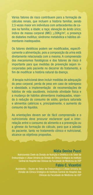 Vários fatores de risco contribuem para a formação de 
cálculos renais, que incluem a história familiar, sendo 
2,5 vezes maior em indivíduos com antecedentes de ca-sos 
na família; a idade; a raça; elevação de ácido úrico; 
índice de massa corporal (IMC) >30Kg/m2, a presença 
de diabetes mellitus; síndrome metabólica e hábitos ali-mentares 
inadequados. 
Os fatores dietéticos podem ser modificados, especifi-camente 
a alimentação, pois a composição da urina está 
diretamente relacionada com a mesma. A compreensão 
dos mecanismos fisiológicos e dos fatores de risco é 
importante para que medidas de prevenção sejam in-corporadas 
pelo paciente no decorrer do tratamento, a 
fim de modificar a história natural da doença. 
A terapia nutricional deve incluir medidas de adequação 
do peso corporal, perda de peso em caso de sobrepeso 
e obesidade, a implementação de recomendações de 
hábitos de vida saudáveis, incluindo atividade física e 
a mudança de hábitos alimentares inadequados, visan-do 
à redução do consumo de sódio, gordura saturada 
e alimentos calóricos e, principalmente, o aumento do 
consumo de líquidos. 
As orientações devem ser de fácil compreensão e o 
nutricionista deve procurar esclarecer qual a inter-­relação 
entre o consumo do alimento e a prevenção ou 
a gênese da formação do cálculo, para que a adesão 
do paciente, tanto no tratamento clínico e nutricional, 
alcance os objetivos propostos. 
Nídia Denise Pucci 
Nutricionista Chefe da Divisão de Nutrição e Dietética e do Setor de 
Endourologia e Litíase Urinária da Divisão de Clínica Urológica do Instituto 
Central do Hospital das Clínicas da Faculdade de Medicina da USP 
Fabio C. Vicentini 
Assistente – Doutor do Setor de Endourologia e Litíase Urinária da 
Divisão de Clínica Urológica do Instituto Central do Hospital das 
Clínicas da Faculdade de Medicina da USP 
 