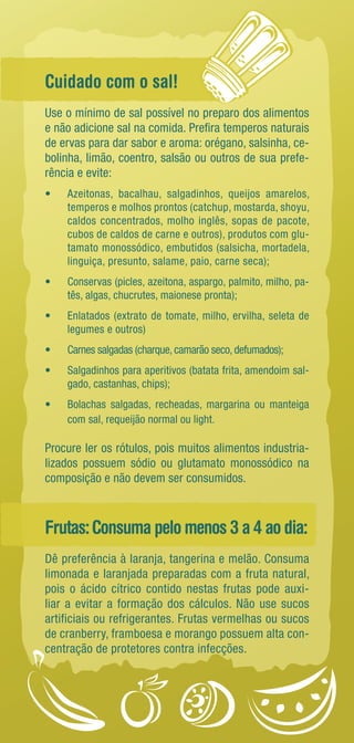 Cuidado com o sal! 
Use o mínimo de sal possível no preparo dos alimentos 
e não adicione sal na comida. Prefira temperos naturais 
de ervas para dar sabor e aroma: orégano, salsinha, ce-bolinha, 
limão, coentro, salsão ou outros de sua prefe-rência 
e evite: 
• Azeitonas, bacalhau, salgadinhos, queijos amarelos, 
temperos e molhos prontos (catchup, mostarda, shoyu, 
caldos concentrados, molho inglês, sopas de pacote, 
cubos de caldos de carne e outros), produtos com glu-tamato 
monossódico, embutidos (salsicha, mortadela, 
linguiça, presunto, salame, paio, carne seca); 
• Conservas (picles, azeitona, aspargo, palmito, milho, pa-tês, 
algas, chucrutes, maionese pronta); 
• Enlatados (extrato de tomate, milho, ervilha, seleta de 
legumes e outros) 
• Carnes salgadas (charque, camarão seco, defumados); 
• Salgadinhos para aperitivos (batata frita, amendoim sal-gado, 
castanhas, chips); 
• Bolachas salgadas, recheadas, margarina ou manteiga 
com sal, requeijão normal ou light. 
Procure ler os rótulos, pois muitos alimentos industria-lizados 
possuem sódio ou glutamato monossódico na 
composição e não devem ser consumidos. 
Frutas: Consuma pelo menos 3 a 4 ao dia: 
Dê preferência à laranja, tangerina e melão. Consuma 
limonada e laranjada preparadas com a fruta natural, 
pois o ácido cítrico contido nestas frutas pode auxi-liar 
a evitar a formação dos cálculos. Não use sucos 
artificiais ou refrigerantes. Frutas vermelhas ou sucos 
de cranberry, framboesa e morango possuem alta con-centração 
de protetores contra infecções. 
 