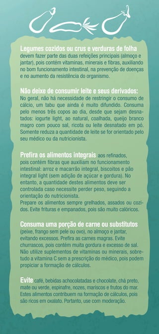 Legumes cozidos ou crus e verduras de folha 
devem fazer parte das duas refeições principais (almoço e 
jantar), pois contém vitaminas, minerais e fibras, auxiliando 
no bom funcionamento intestinal, na prevenção de doenças 
e no aumento da resistência do organismo. 
Não deixe de consumir leite e seus derivados: 
No geral, não há necessidade de restringir o consumo de 
cálcio, um tabu que ainda é muito difundido. Consuma 
pelo menos três copos ao dia, desde que sejam desna-tados: 
iogurte light, ao natural, coalhada, queijo branco 
magro com pouco sal, ricota ou leite desnatado em pó. 
Somente reduza a quantidade de leite se for orientado pelo 
seu médico ou da nutricionista. 
Prefira os alimentos integrais aos refinados, 
pois contém fibras que auxiliam no funcionamento 
intestinal: arroz e macarrão integral, biscoitos e pão 
integral light (sem adição de açúcar e gordura). No 
entanto, a quantidade destes alimentos deve ser 
controlada caso necessite perder peso, seguindo a 
orientação do nutricionista. 
Prepare os alimentos sempre grelhados, assados ou cozi-dos. 
Evite frituras e empanados, pois são muito calóricos. 
Consuma uma porção de carne ou substitutos 
(peixe, frango sem pele ou ovo), no almoço e jantar, 
evitando excessos. Prefira as carnes magras. Evite 
churrascos, pois contém muita gordura e excesso de sal. 
Não utilize suplementos de vitaminas ou minerais, sobre-tudo 
a vitamina C sem a prescrição do médico, pois podem 
propiciar a formação de cálculos. 
Evite café, bebidas achocolatadas e chocolate, chá preto, 
mate ou verde, espinafre, nozes, mariscos e frutos do mar. 
Estes alimentos contribuem na formação de cálculos, pois 
são ricos em oxalato. Portanto, use com moderação. 
 