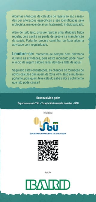 Algumas situações de cálculos de repetição são causa-das 
por alterações específicas e são identificadas pelo 
urologista, merecendo aí um tratamento individualizado. 
Além de tudo isso, procure realizar uma atividade física 
regular, pois auxilia na perda de peso e na manutenção 
da saúde. Portanto, procure caminhar ou fazer alguma 
atividade com regularidade. 
Lembre-se: mantenha-se sempre bem hidratado 
durante as atividades, pois neste momento pode haver 
o início de algum cálculo renal devido à falta de água! 
Seguindo estas orientações, as chances de formação de 
novos cálculos diminuem de 20 a 70%. Isso é muito im-portante, 
pois quem teve cálculo sabe a dor e sofrimento 
que isto pode causar! 
Desenvolvido pelo: 
Departamento de TMI - Terapia Minimamente Invasiva - SBU 
Iniciativa 
Baixe a versão digital 
Apoio 
